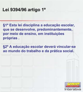 Lei 9394/96 artigo 1º
§1º Esta lei disciplina a educação escolar,
que se desenvolve, predominantemente,
por meio de ensino, em instituições
próprias .
§2º A educação escolar deverá vincular se§2º A educação escolar deverá vincular-se
ao mundo do trabalho e da prática social.
 