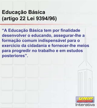Educação Básica
(artigo 22 Lei 9394/96)
“A Educação Básica tem por finalidade
desenvolver o educando, assegurar-lhe a
formação comum indispensável para o
exercício da cidadania e fornecer-lhe meios
para progredir no trabalho e em estudos
posteriores”.
 