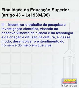 Finalidade da Educação Superior
(artigo 43 – Lei 9394/96)
III – Incentivar o trabalho de pesquisa e
investigação científica, visando ao
desenvolvimento da ciência e da tecnologia
e da criação e difusão da cultura, e, desse
modo, desenvolver o entendimento do
homem e do meio em que vive;
 