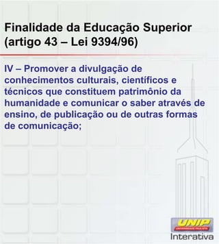 Finalidade da Educação Superior
(artigo 43 – Lei 9394/96)
IV – Promover a divulgação de
conhecimentos culturais, científicos e
técnicos que constituem patrimônio da
humanidade e comunicar o saber através de
ensino, de publicação ou de outras formas
de comunicação;
 