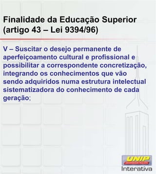 Finalidade da Educação Superior
(artigo 43 – Lei 9394/96)
V – Suscitar o desejo permanente de
aperfeiçoamento cultural e profissional e
possibilitar a correspondente concretização,
integrando os conhecimentos que vão
sendo adquiridos numa estrutura intelectual
sistematizadora do conhecimento de cada
geração;
 