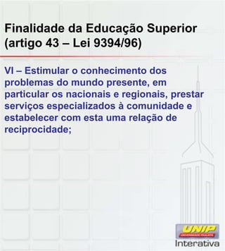 Finalidade da Educação Superior
(artigo 43 – Lei 9394/96)
VI – Estimular o conhecimento dos
problemas do mundo presente, em
particular os nacionais e regionais, prestar
serviços especializados à comunidade e
estabelecer com esta uma relação de
reciprocidade;
 