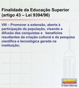 Finalidade da Educação Superior
(artigo 43 – Lei 9394/96)
VIII – Promover a extensão, aberta à
participação da população, visando a
difusão das conquistas e benefícios
resultantes da criação cultural e da pesquisa
científica e tecnológica gerada na
instituição;
 