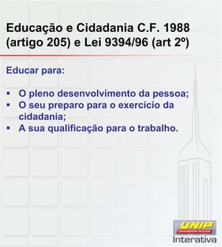 Educação e Cidadania C.F. 1988
(artigo 205) e Lei 9394/96 (art 2º)
Educar para:
O pleno desenvolvimento da pessoa;
O seu preparo para o exercício da
cidadania;
A sua qualificação para o trabalho.
 