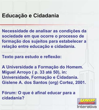 Educação e Cidadania
Necessidade de analisar as condições da
sociedade em que ocorre o processo de
formação dos sujeitos para estabelecer a
relação entre educação e cidadania.
Texto para estudo e reflexão:
A Universidade a Formação do Homem.
Miguel Arroyo ( p. 33 até 50), in:
Universidade, Formação e Cidadania.
Gislene A dos Santos (org) Cortez 2001Gislene A. dos Santos (org) Cortez, 2001.
Fórum: O que é afinal educar para a
cidadania?
 
