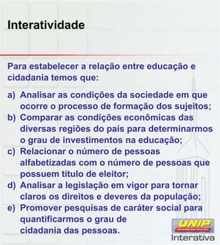 Interatividade
Para estabelecer a relação entre educação e
cidadania temos que:
a) Analisar as condições da sociedade em que
ocorre o processo de formação dos sujeitos;
b) Comparar as condições econômicas das
diversas regiões do país para determinarmos
o grau de investimentos na educação;
c) Relacionar o número de pessoas
alfabetizadas com o número de pessoas que
possuem título de eleitor;
d) Analisar a legislação em vigor para tornard) Analisar a legislação em vigor para tornar
claros os direitos e deveres da população;
e) Promover pesquisas de caráter social para
quantificarmos o grau de
cidadania das pessoas.
 