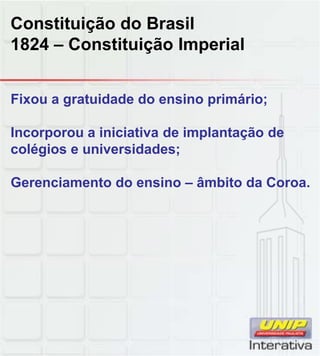 Constituição do Brasil
1824 – Constituição Imperial
Fixou a gratuidade do ensino primário;
Incorporou a iniciativa de implantação de
colégios e universidades;
G i t d i â bit d CGerenciamento do ensino – âmbito da Coroa.
 