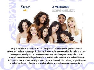 O que motivou a realização da campanha “Real Beleza” pela Dove foi
entender melhor a percepção das mulheres sobre o conceito de beleza e bem
estar para averiguar os descompassos entre a imagem desejada que é
normalmente veiculada pela mídia e a realidade encontrada sobre beleza.
A Dove estava preocupada que este retrato limitado de beleza, impedisse as
mulheres de reconhecer e apreciar a beleza em si mesma e nos outros.

 