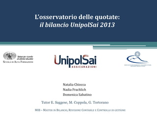 L’osservatorio delle quotate:
il bilancio UnipolSai 2013
Natalia Chiocca
Nadia Frachlich
Domenica Sabatino
MIB – MASTER IN BILANCIO, REVISIONE CONTABILE E CONTROLLO DI GESTIONE
Tutor E. Saggese, M. Coppola, G. Tortorano
 