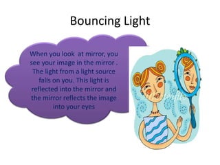 Bouncing Light

When you look at mirror, you
see your image in the mirror .
 The light from a light source
   falls on you. This light is
reflected into the mirror and
the mirror reflects the image
         into your eyes
 
