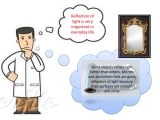 Reflection of
 light is very
important in
everyday life




            Some objects reflect light
           better than others. Mirrors
          and aluminium foils are good
                       .
           reflectors of light because
            their surfaces are smooth
                     and shiny
 
