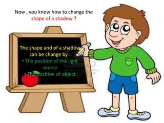 Now , you know how to change the
       shape of a shadow ?




  The shape and of a shadow
       can be change by :
   • The position of the light
            source
    • The position of object
 