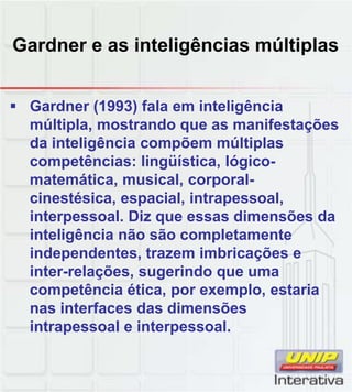 Gardner e as inteligências múltiplas
Gardner (1993) fala em inteligência
múltipla, mostrando que as manifestações
da inteligência compõem múltiplas
competências: lingüística, lógico-
matemática, musical, corporal-
cinestésica espacial intrapessoalcinestésica, espacial, intrapessoal,
interpessoal. Diz que essas dimensões da
inteligência não são completamente
independentes, trazem imbricações e
inter-relações, sugerindo que uma
competência ética, por exemplo, estariacompetência ética, por exemplo, estaria
nas interfaces das dimensões
intrapessoal e interpessoal.
 