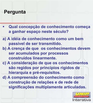 Pergunta
Q l ã d h i tQual concepção de conhecimento começa
a ganhar espaço neste século?
a) A idéia de conhecimento como um bem
passível de ser transmitido.
b) A crença de que os conhecimentos devem
ser acumulados por processos
construídos linearmente.
c) A consideração de que os conhecimentos
são regidos por princípios rígidos de
hierarquia e pré-requisitos.
d) A compreensão do conhecimento comod) A compreensão do conhecimento como
construção de relações e de rede de
significações multiplamente articuladas.
 