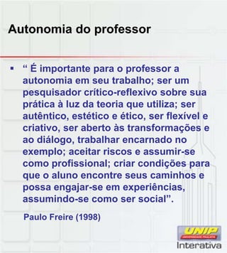Autonomia do professor
É“ É importante para o professor a
autonomia em seu trabalho; ser um
pesquisador crítico-reflexivo sobre sua
prática à luz da teoria que utiliza; ser
autêntico, estético e ético, ser flexível e
criativo ser aberto às transformações ecriativo, ser aberto às transformações e
ao diálogo, trabalhar encarnado no
exemplo; aceitar riscos e assumir-se
como profissional; criar condições para
que o aluno encontre seus caminhos e
possa engajar-se em experiências,possa engajar se em experiências,
assumindo-se como ser social”.
Paulo Freire (1998)
 