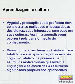 Aprendizagem e cultura
Vygotsky pressupõe que o professor deve
considerar as realidades e necessidades
dos alunos, seus interesses, com base em
suas culturas. Assim, a aprendizagem
ocorrerá pela transformação do
conhecimentoconhecimento.
Dessa forma, o ser humano é visto em sua
totalidade e sua aprendizagem ocorre via
cognitivo, afetivo, na presença de
estímulos motivacionais que levam aestímulos motivacionais que levam a
linguagem e as atividades a assumirem
significados próprios aos aprendentes.
 