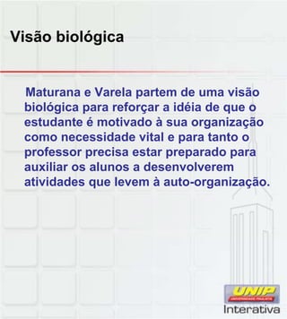 Visão biológica
Maturana e Varela partem de uma visão
biológica para reforçar a idéia de que o
estudante é motivado à sua organização
como necessidade vital e para tanto o
professor precisa estar preparado para
auxiliar os alunos a desenvolverem
atividades que levem à auto-organização.
 