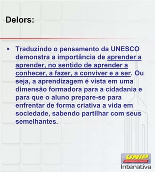 Delors:
Traduzindo o pensamento da UNESCO
demonstra a importância de aprender a
aprender, no sentido de aprender a
conhecer, a fazer, a conviver e a ser. Ou
seja, a aprendizagem é vista em uma
dimensão formadora para a cidadania e
para que o aluno prepare-se para
enfrentar de forma criativa a vida em
sociedade, sabendo partilhar com seus
semelhantes.
 