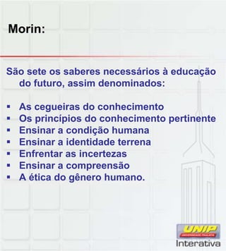Morin:
São sete os saberes necessários à educação
do futuro, assim denominados:
As cegueiras do conhecimento
Os princípios do conhecimento pertinente
Ensinar a condição humana
Ensinar a identidade terrena
Enfrentar as incertezas
Ensinar a compreensão
A ética do gênero humano.
 