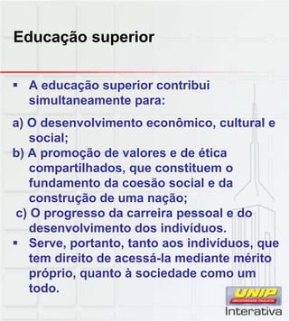 Educação superior
A educação superior contribui
simultaneamente para:
a) O desenvolvimento econômico, cultural e
social;
b) A promoção de valores e de ética
compartilhados, que constituem o
fundamento da coesão social e da
construção de uma nação;
c) O progresso da carreira pessoal e do
desenvolvimento dos indivíduos.
Serve portanto tanto aos indivíduos queServe, portanto, tanto aos indivíduos, que
tem direito de acessá-la mediante mérito
próprio, quanto à sociedade como um
todo.
 