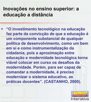Inovações no ensino superior: a
educação a distância
“O investimento tecnológico na educação
faz parte da convicção de que a educação é
um componente substancial de qualquer
política de desenvolvimento, como um bem
em si e como instrumentalização da
cidadania, pois a aproximação entre
educação e modernidade tecnológica torna
viável colocar em curso os desafios da
modernidade. Porém, para ser capaz de
comandar a modernidade, é preciso
modernizar o sistema educativo asmodernizar o sistema educativo, as
práticas docentes”. (CASTANHO, 2000).
 