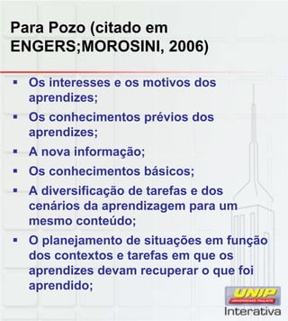 Para Pozo (citado em
ENGERS;MOROSINI, 2006)
Os interesses e os moti os dosOs interesses e os motivos dos
aprendizes;
Os conhecimentos prévios dos
aprendizes;
A nova informação;
Os conhecimentos básicos;
A diversificação de tarefas e dos
cenários da aprendizagem para um
mesmo conteúdo;
O planejamento de situações em funçãoO planejamento de situações em função
dos contextos e tarefas em que os
aprendizes devam recuperar o que foi
aprendido;
 