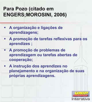 Para Pozo (citado em
ENGERS;MOROSINI, 2006)
A organização e ligações de
aprendizagens;
A promoção de tarefas reflexivas para os
aprendizes ;
A promoção de problemas deA promoção de problemas de
aprendizagem ou tarefas abertas de
cooperação;
A instrução dos aprendizes no
planejamento e na organização de suas
próprias aprendizagens.próprias aprendizagens.
 