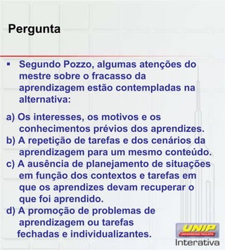 Pergunta
Seg ndo Po o alg mas atenções doSegundo Pozzo, algumas atenções do
mestre sobre o fracasso da
aprendizagem estão contempladas na
alternativa:
a) Os interesses, os motivos e os
h i é i d diconhecimentos prévios dos aprendizes.
b) A repetição de tarefas e dos cenários da
aprendizagem para um mesmo conteúdo.
c) A ausência de planejamento de situações
em função dos contextos e tarefas em
que os aprendizes devam recuperar oque os aprendizes devam recuperar o
que foi aprendido.
d) A promoção de problemas de
aprendizagem ou tarefas
fechadas e individualizantes.
 