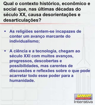 Qual o contexto histórico, econômico e
social que, nas últimas décadas do
século XX, causa desorientações e
desarticulações?
As religiões sentem-se incapazes de
conter um avanço marcante do
individualismo;
A ciência e a tecnologia, chegam aog , g
século XXI com muitos avanços,
progressos, descobertas e
possibilidades, mas carentes de
discussões e reflexões sobre o que pode
acarretar todo esse poder para a
humanidade.
 