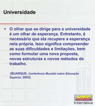 Universidade
O olhar que se dirige para a universidade
é um olhar de esperança. Entretanto, é
necessário que ela recupere a esperança
nela própria. Isso significa compreender
as suas dificuldades e limitações, bem
como form lar ma no a propostacomo formular uma nova proposta,
novas estruturas e novos métodos de
trabalho.
(BUARQUE, Conferência Mundial sobre Educação
Superior, 2003).
 