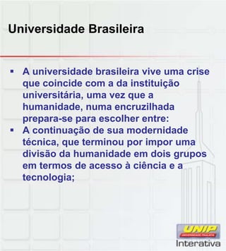 Universidade Brasileira
A universidade brasileira vive uma crise
que coincide com a da instituição
universitária, uma vez que a
humanidade, numa encruzilhada
prepara-se para escolher entre:
A continuação de sua modernidade
técnica, que terminou por impor uma
divisão da humanidade em dois grupos
em termos de acesso à ciência e a
tecnologia;
 