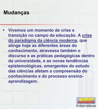 Mudanças
Vivemos um momento de crise e
transição no campo da educação. A crise
do paradigma da ciência moderna, que
atinge hoje as diferentes áreas do
conhecimento, atravessa também o
di áti d ó i d tdiscurso e as práticas pedagógicas dentro
da universidade, e as novas tendências
epistemológicas, emergentes do estudo
das ciências afetam a compreensão do
conhecimento e do processo ensino-
aprendizagemaprendizagem.
 