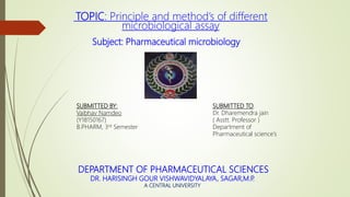TOPIC: Principle and method’s of different
microbiological assay
Subject: Pharmaceutical microbiology
SUBMITTED TO:
Dr. Dharemendra jain
( Asstt. Professor )
Department of
Pharmaceutical science’s
SUBMITTED BY:
Vaibhav Namdeo
(Y18150167)
B.PHARM, 3rd Semester
DEPARTMENT OF PHARMACEUTICAL SCIENCES
DR. HARISINGH GOUR VISHWAVIDYALAYA, SAGAR,M.P.
A CENTRAL UNIVERSITY
 