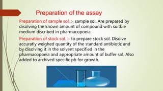 Preparation of the assay
Preparation of sample sol. :- sample sol. Are prepared by
disolving the known amount of compound with suitble
medium discribed in pharmacopoeia.
Preparation of stock sol. :- to prepare stock sol. Disolve
accuratly weighed quantity of the standard antibiotic and
by disolving it in the solvent specified in the
pharmacopoeia and appropriate amount of buffer sol. Also
added to archived specific ph for growth.
 