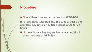 Procedure
Now different concentration such as 0.2,0.4,0.6
ml of antibiotic is poured into the cups of agar plate
and then incubated on suitable temperature for 24
hours.
 If the antibiotic has any antibacterial effect it will
show the zone of inhibition.
 