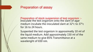 Preparation of assay
Preparation of stock suspension of test organism :-
Inoculate the test organism onto the slant of agar
medium incubate the inoculated slant at 32°c to 37°c
for 16 to 24 hours.
Suspented the test organism in approximatly 10 ml of
the liquid medium. Add approximately 150 ml of the
same medium to give 85% Transmittance at a
wavelenght of 650 nm.
 