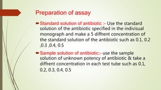 Preparation of assay
Standard solution of antibiotic :- Use the standard
solution of the antibiotic specified in the indivisual
monograph and make a 5 diffrent concentration of
the standard solution of the antibiotic such as 0.1, 0.2
,0.3 ,0.4, 0.5
Sample solution of antibiotic:- use the sample
solution of unknown potency of antibiotic & take a
diffrent concentration in each test tube such as 0.1,
0.2, 0.3, 0.4, 0.5
 