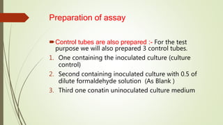 Preparation of assay
Control tubes are also prepared :- For the test
purpose we will also prepared 3 control tubes.
1. One containing the inoculated culture (culture
control)
2. Second containing inoculated culture with 0.5 of
dilute formaldehyde solution (As Blank )
3. Third one conatin uninoculated culture medium
 
