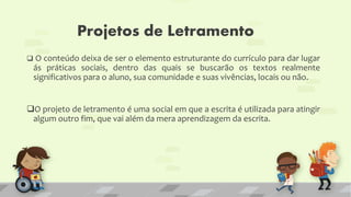 Projetos de Letramento
 O conteúdo deixa de ser o elemento estruturante do currículo para dar lugar
ás práticas sociais, dentro das quais se buscarão os textos realmente
significativos para o aluno, sua comunidade e suas vivências, locais ou não.
O projeto de letramento é uma social em que a escrita é utilizada para atingir
algum outro fim, que vai além da mera aprendizagem da escrita.
 