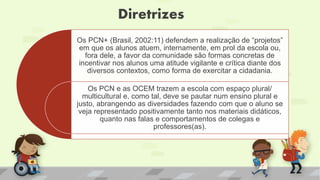 Diretrizes
Os PCN+ (Brasil, 2002:11) defendem a realização de “projetos”
em que os alunos atuem, internamente, em prol da escola ou,
fora dele, a favor da comunidade são formas concretas de
incentivar nos alunos uma atitude vigilante e crítica diante dos
diversos contextos, como forma de exercitar a cidadania.
Os PCN e as OCEM trazem a escola com espaço plural/
multicultural e, como tal, deve se pautar num ensino plural e
justo, abrangendo as diversidades fazendo com que o aluno se
veja representado positivamente tanto nos materiais didáticos,
quanto nas falas e comportamentos de colegas e
professores(as).
 