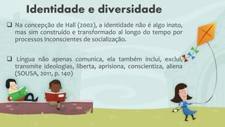 Identidade e diversidade
 Na concepção de Hall (2002), a identidade não é algo inato,
mas sim construído e transformado al longo do tempo por
processos inconscientes de socialização.
 Língua não apenas comunica, ela também inclui, exclui,
transmite ideologias, liberta, aprisiona, conscientiza, aliena
(SOUSA, 2011, p. 140)
 