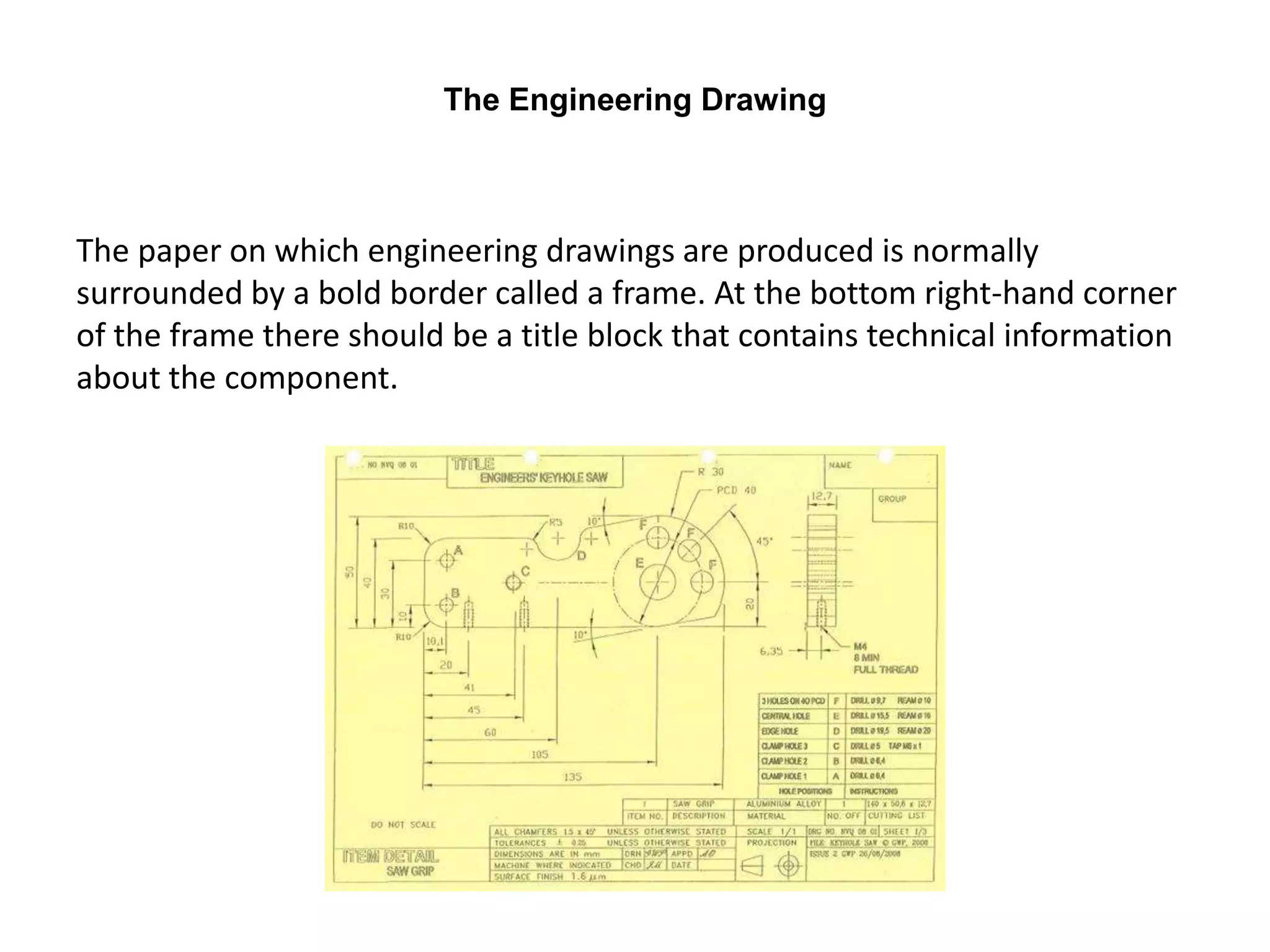 The Engineering Drawing
The paper on which engineering drawings are produced is normally
surrounded by a bold border called a frame. At the bottom right-hand corner
of the frame there should be a title block that contains technical information
about the component.
 