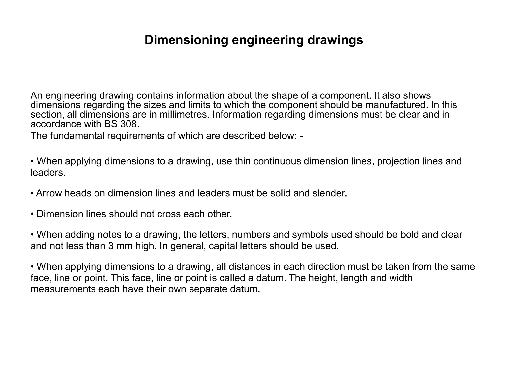 Dimensioning engineering drawings
An engineering drawing contains information about the shape of a component. It also shows
dimensions regarding the sizes and limits to which the component should be manufactured. In this
section, all dimensions are in millimetres. Information regarding dimensions must be clear and in
accordance with BS 308.
The fundamental requirements of which are described below: -
• When applying dimensions to a drawing, use thin continuous dimension lines, projection lines and
leaders.
• Arrow heads on dimension lines and leaders must be solid and slender.
• Dimension lines should not cross each other.
• When adding notes to a drawing, the letters, numbers and symbols used should be bold and clear
and not less than 3 mm high. In general, capital letters should be used.
• When applying dimensions to a drawing, all distances in each direction must be taken from the same
face, line or point. This face, line or point is called a datum. The height, length and width
measurements each have their own separate datum.
 
