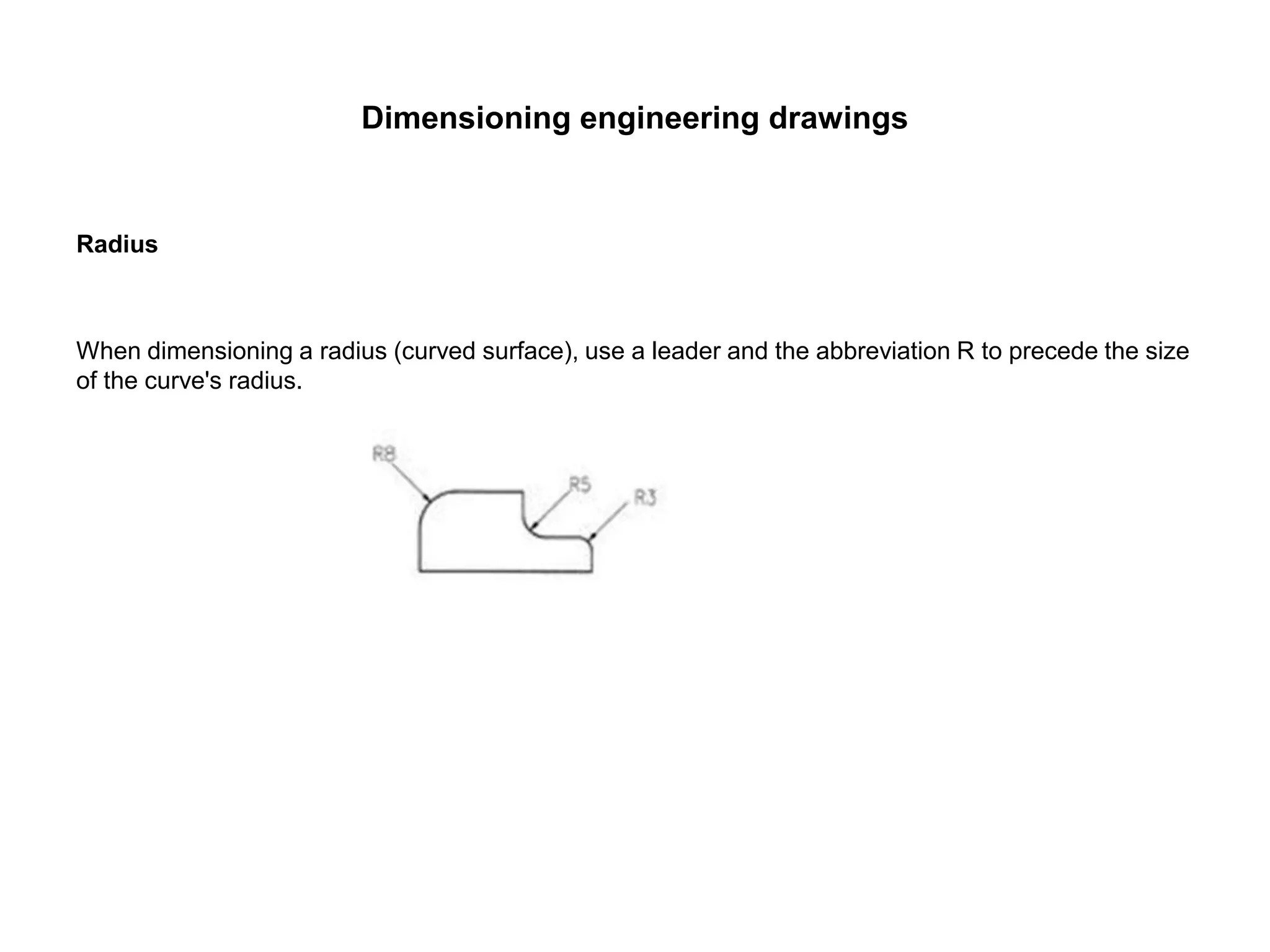 Dimensioning engineering drawings
Radius
When dimensioning a radius (curved surface), use a leader and the abbreviation R to precede the size
of the curve's radius.
 