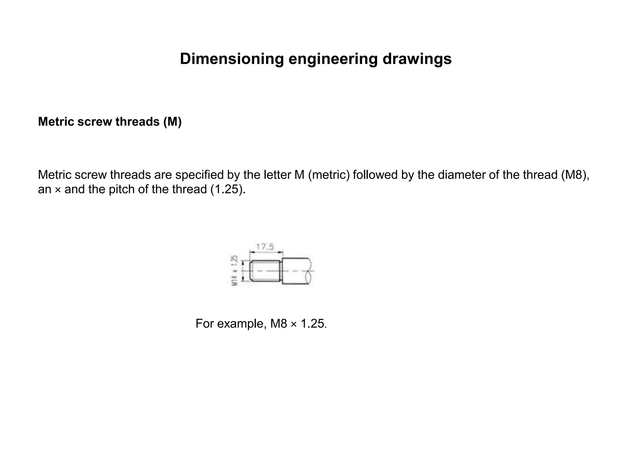 Dimensioning engineering drawings
Metric screw threads (M)
Metric screw threads are specified by the letter M (metric) followed by the diameter of the thread (M8),
an × and the pitch of the thread (1.25).
For example, M8 × 1.25.
 