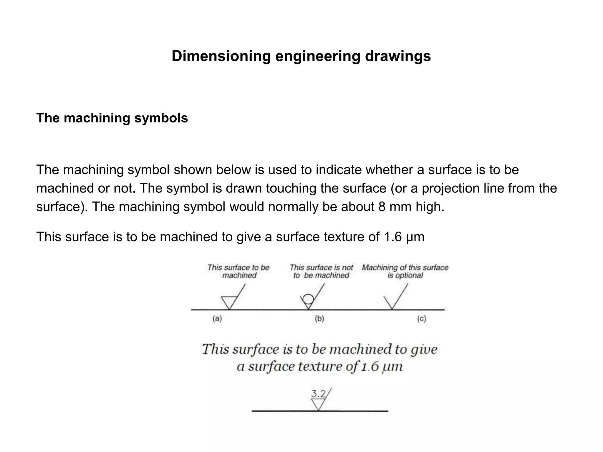 Dimensioning engineering drawings
The machining symbols
The machining symbol shown below is used to indicate whether a surface is to be
machined or not. The symbol is drawn touching the surface (or a projection line from the
surface). The machining symbol would normally be about 8 mm high.
This surface is to be machined to give a surface texture of 1.6 µm
 