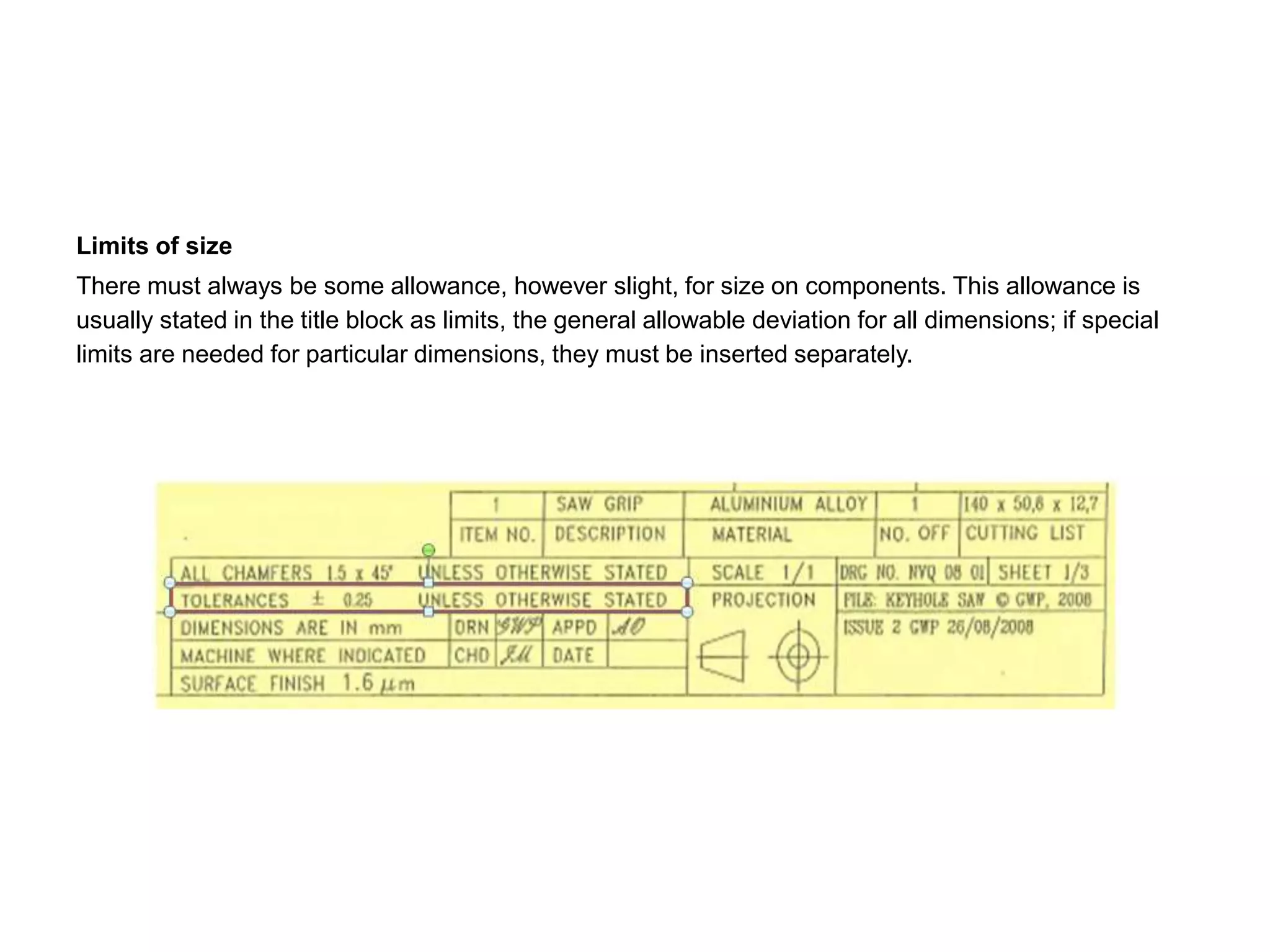 Limits of size
There must always be some allowance, however slight, for size on components. This allowance is
usually stated in the title block as limits, the general allowable deviation for all dimensions; if special
limits are needed for particular dimensions, they must be inserted separately.
 