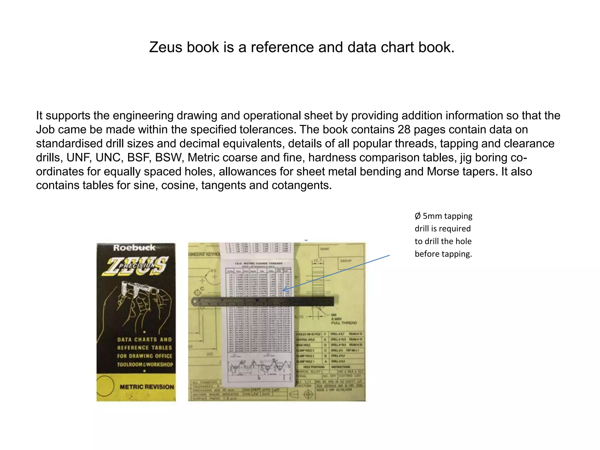 Zeus book is a reference and data chart book.
It supports the engineering drawing and operational sheet by providing addition information so that the
Job came be made within the specified tolerances. The book contains 28 pages contain data on
standardised drill sizes and decimal equivalents, details of all popular threads, tapping and clearance
drills, UNF, UNC, BSF, BSW, Metric coarse and fine, hardness comparison tables, jig boring co-
ordinates for equally spaced holes, allowances for sheet metal bending and Morse tapers. It also
contains tables for sine, cosine, tangents and cotangents.
Ø 5mm tapping
drill is required
to drill the hole
before tapping.
 