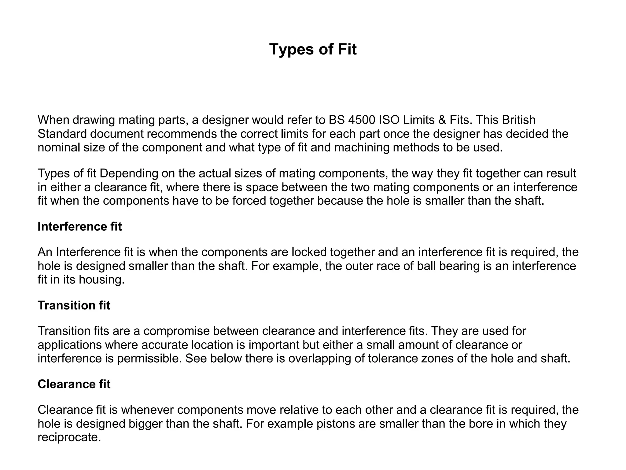 Types of Fit
When drawing mating parts, a designer would refer to BS 4500 ISO Limits & Fits. This British
Standard document recommends the correct limits for each part once the designer has decided the
nominal size of the component and what type of fit and machining methods to be used.
Types of fit Depending on the actual sizes of mating components, the way they fit together can result
in either a clearance fit, where there is space between the two mating components or an interference
fit when the components have to be forced together because the hole is smaller than the shaft.
Interference fit
An Interference fit is when the components are locked together and an interference fit is required, the
hole is designed smaller than the shaft. For example, the outer race of ball bearing is an interference
fit in its housing.
Transition fit
Transition fits are a compromise between clearance and interference fits. They are used for
applications where accurate location is important but either a small amount of clearance or
interference is permissible. See below there is overlapping of tolerance zones of the hole and shaft.
Clearance fit
Clearance fit is whenever components move relative to each other and a clearance fit is required, the
hole is designed bigger than the shaft. For example pistons are smaller than the bore in which they
reciprocate.
 