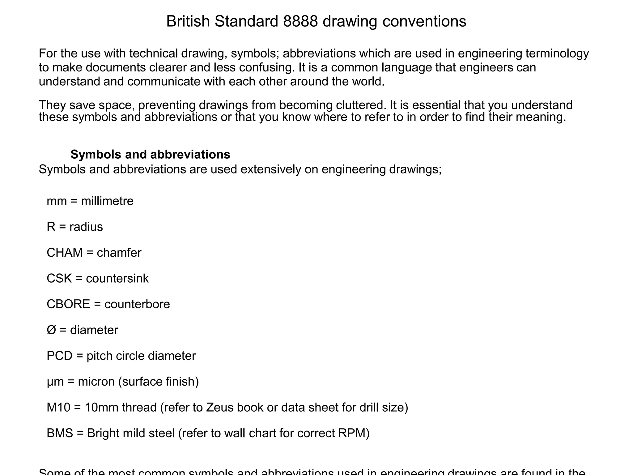 British Standard 8888 drawing conventions
For the use with technical drawing, symbols; abbreviations which are used in engineering terminology
to make documents clearer and less confusing. It is a common language that engineers can
understand and communicate with each other around the world.
They save space, preventing drawings from becoming cluttered. It is essential that you understand
these symbols and abbreviations or that you know where to refer to in order to find their meaning.
Symbols and abbreviations
Symbols and abbreviations are used extensively on engineering drawings;
mm = millimetre
R = radius
CHAM = chamfer
CSK = countersink
CBORE = counterbore
Ø = diameter
PCD = pitch circle diameter
µm = micron (surface finish)
M10 = 10mm thread (refer to Zeus book or data sheet for drill size)
BMS = Bright mild steel (refer to wall chart for correct RPM)
 